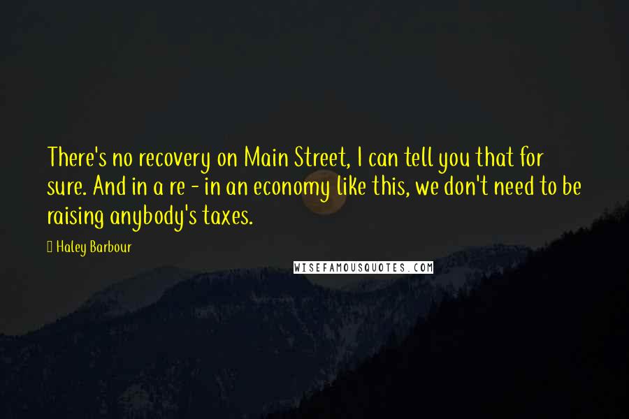 Haley Barbour Quotes: There's no recovery on Main Street, I can tell you that for sure. And in a re - in an economy like this, we don't need to be raising anybody's taxes.
