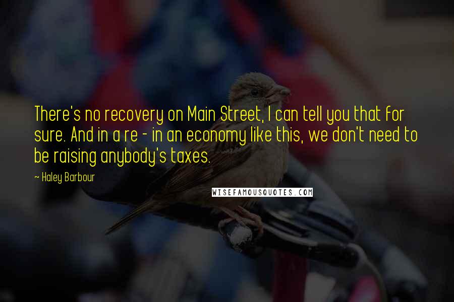 Haley Barbour Quotes: There's no recovery on Main Street, I can tell you that for sure. And in a re - in an economy like this, we don't need to be raising anybody's taxes.
