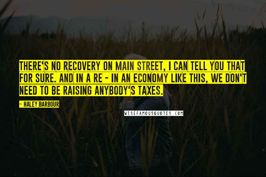 Haley Barbour Quotes: There's no recovery on Main Street, I can tell you that for sure. And in a re - in an economy like this, we don't need to be raising anybody's taxes.