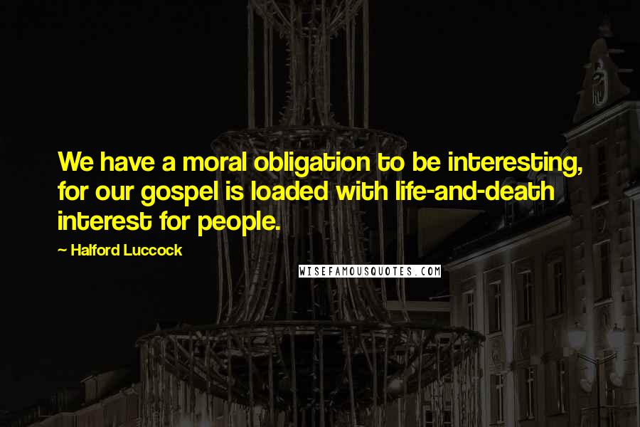 Halford Luccock Quotes: We have a moral obligation to be interesting, for our gospel is loaded with life-and-death interest for people.