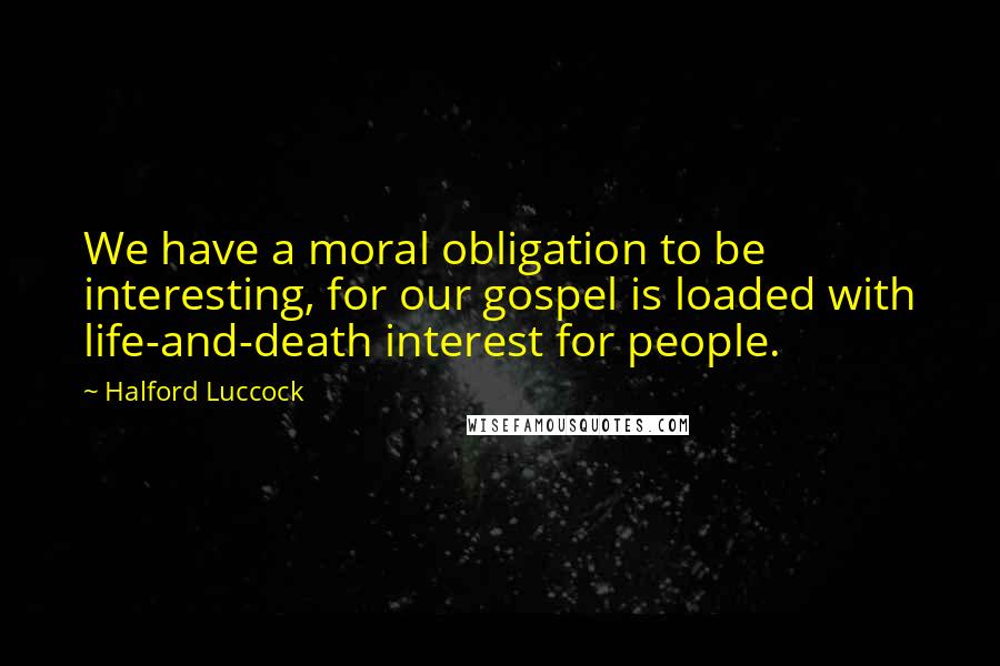 Halford Luccock Quotes: We have a moral obligation to be interesting, for our gospel is loaded with life-and-death interest for people.