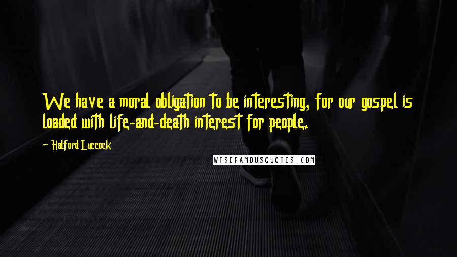 Halford Luccock Quotes: We have a moral obligation to be interesting, for our gospel is loaded with life-and-death interest for people.