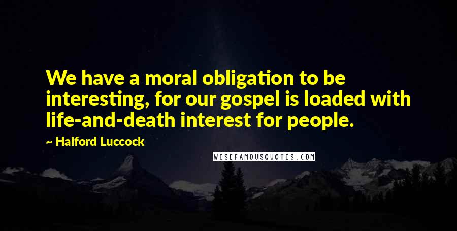 Halford Luccock Quotes: We have a moral obligation to be interesting, for our gospel is loaded with life-and-death interest for people.