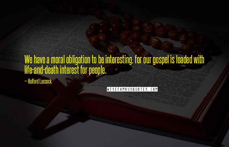 Halford Luccock Quotes: We have a moral obligation to be interesting, for our gospel is loaded with life-and-death interest for people.