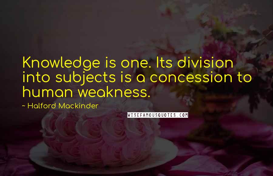 Halford Mackinder Quotes: Knowledge is one. Its division into subjects is a concession to human weakness.