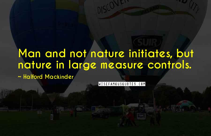 Halford Mackinder Quotes: Man and not nature initiates, but nature in large measure controls.