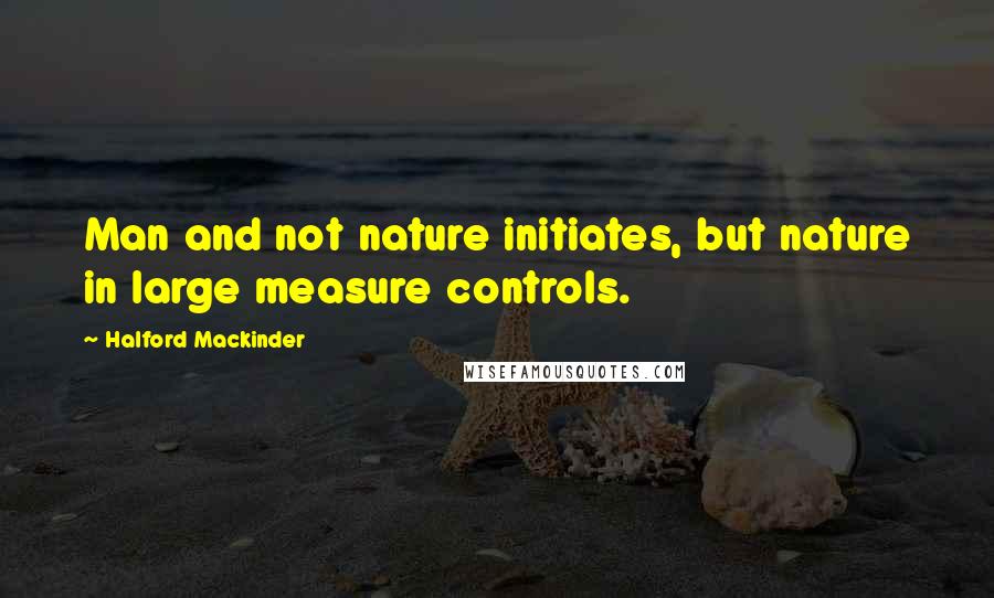 Halford Mackinder Quotes: Man and not nature initiates, but nature in large measure controls.