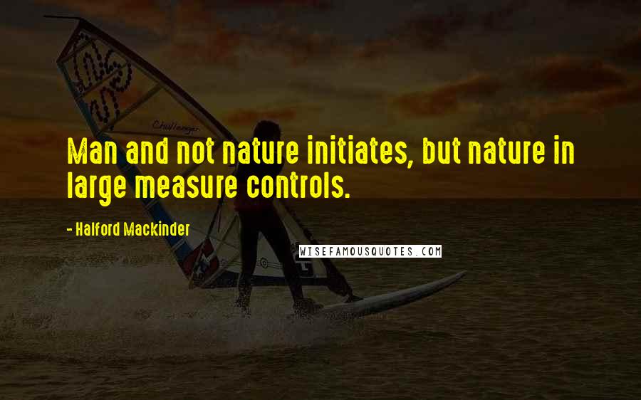 Halford Mackinder Quotes: Man and not nature initiates, but nature in large measure controls.
