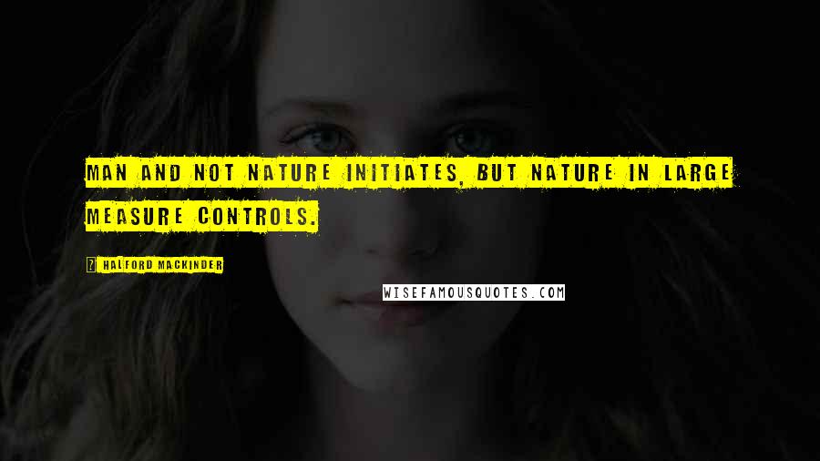 Halford Mackinder Quotes: Man and not nature initiates, but nature in large measure controls.