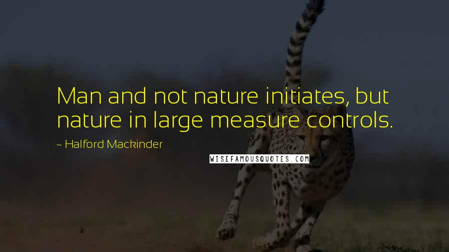 Halford Mackinder Quotes: Man and not nature initiates, but nature in large measure controls.