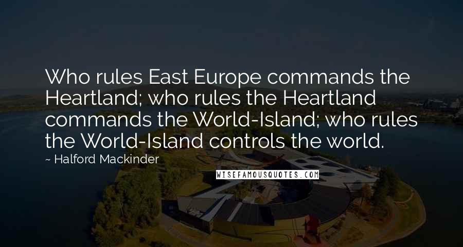 Halford Mackinder Quotes: Who rules East Europe commands the Heartland; who rules the Heartland commands the World-Island; who rules the World-Island controls the world.