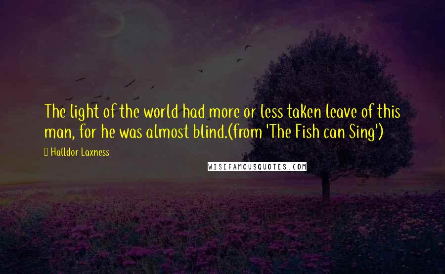 Halldor Laxness Quotes: The light of the world had more or less taken leave of this man, for he was almost blind.(from 'The Fish can Sing')