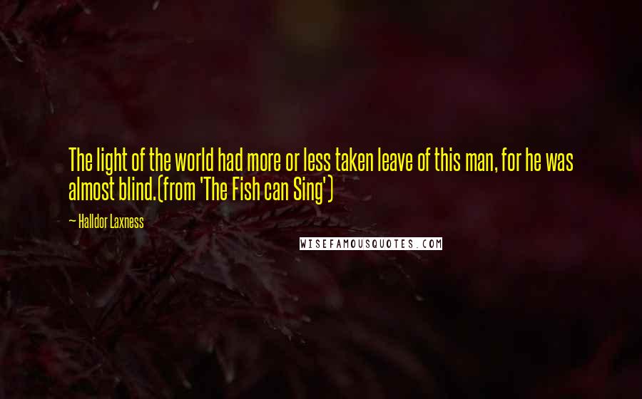 Halldor Laxness Quotes: The light of the world had more or less taken leave of this man, for he was almost blind.(from 'The Fish can Sing')