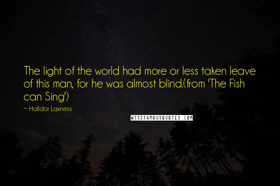 Halldor Laxness Quotes: The light of the world had more or less taken leave of this man, for he was almost blind.(from 'The Fish can Sing')