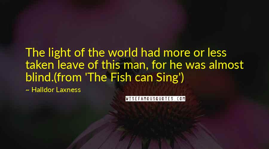 Halldor Laxness Quotes: The light of the world had more or less taken leave of this man, for he was almost blind.(from 'The Fish can Sing')