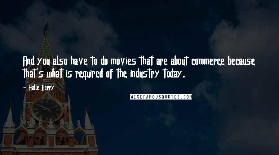 Halle Berry Quotes: And you also have to do movies that are about commerce because that's what is required of the industry today.
