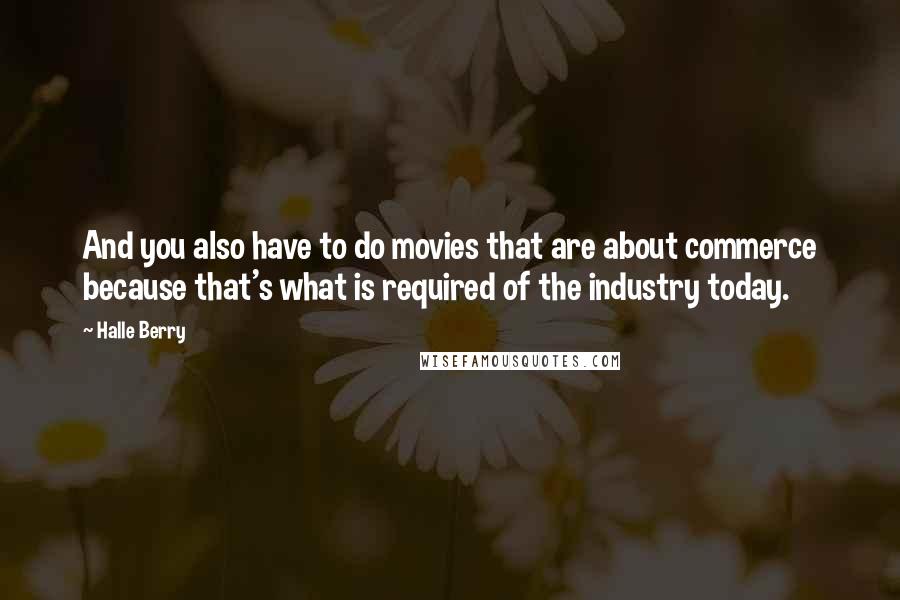 Halle Berry Quotes: And you also have to do movies that are about commerce because that's what is required of the industry today.