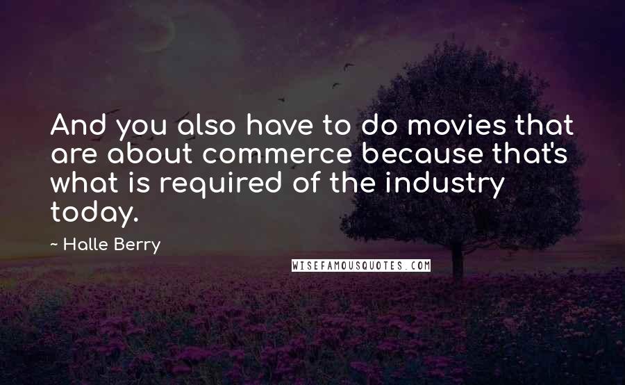 Halle Berry Quotes: And you also have to do movies that are about commerce because that's what is required of the industry today.