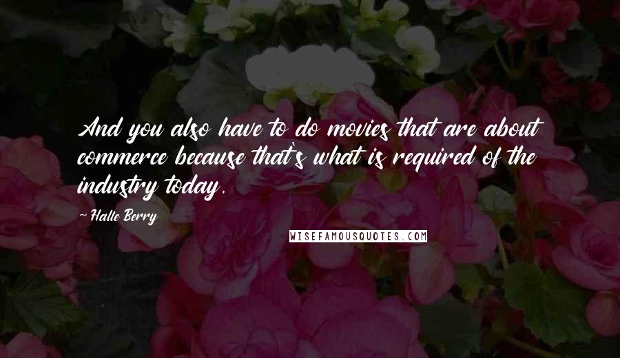 Halle Berry Quotes: And you also have to do movies that are about commerce because that's what is required of the industry today.