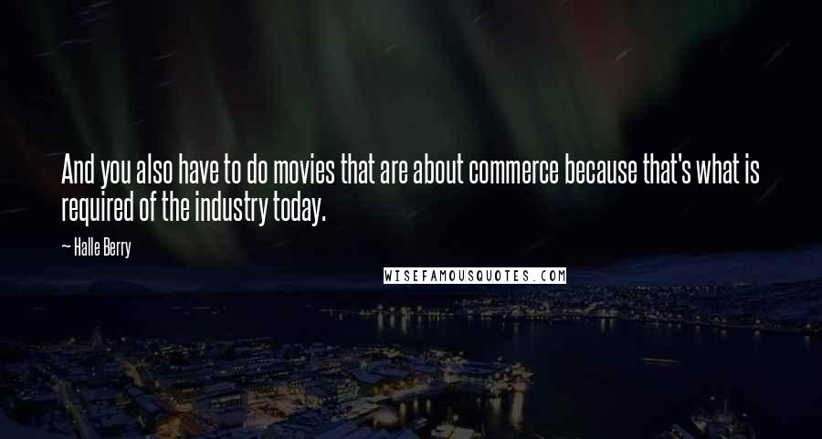 Halle Berry Quotes: And you also have to do movies that are about commerce because that's what is required of the industry today.