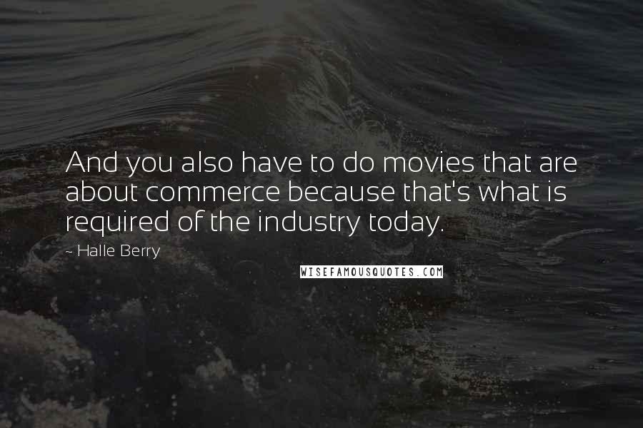 Halle Berry Quotes: And you also have to do movies that are about commerce because that's what is required of the industry today.