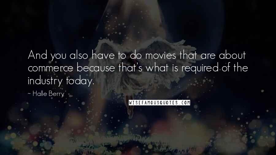 Halle Berry Quotes: And you also have to do movies that are about commerce because that's what is required of the industry today.