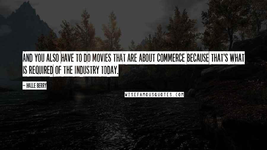 Halle Berry Quotes: And you also have to do movies that are about commerce because that's what is required of the industry today.