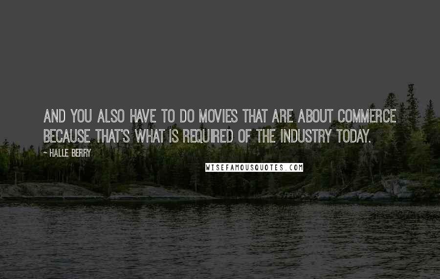 Halle Berry Quotes: And you also have to do movies that are about commerce because that's what is required of the industry today.