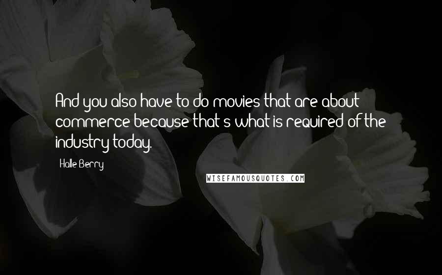 Halle Berry Quotes: And you also have to do movies that are about commerce because that's what is required of the industry today.