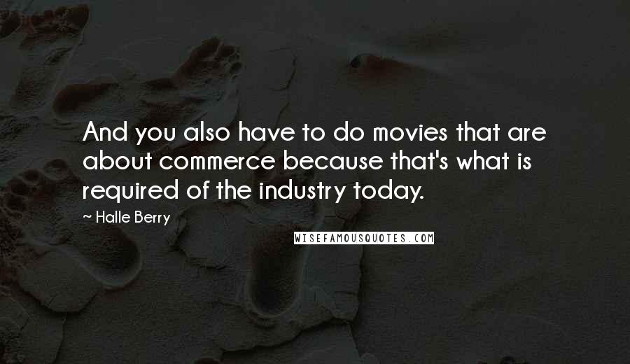 Halle Berry Quotes: And you also have to do movies that are about commerce because that's what is required of the industry today.