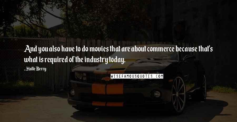 Halle Berry Quotes: And you also have to do movies that are about commerce because that's what is required of the industry today.