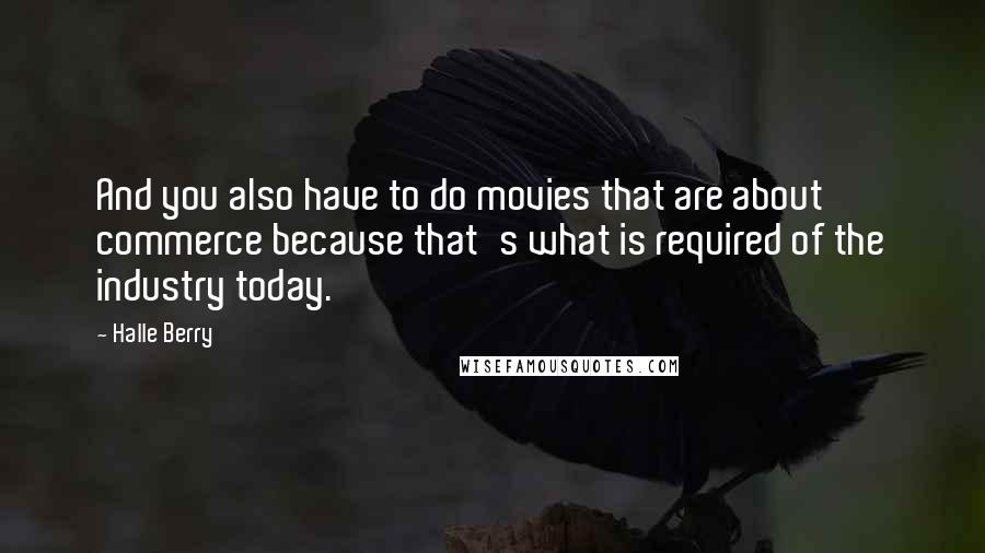 Halle Berry Quotes: And you also have to do movies that are about commerce because that's what is required of the industry today.