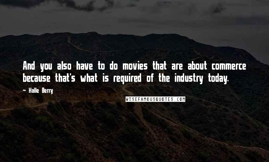 Halle Berry Quotes: And you also have to do movies that are about commerce because that's what is required of the industry today.