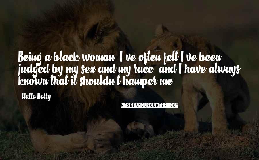Halle Berry Quotes: Being a black woman, I've often felt I've been judged by my sex and my race, and I have always known that it shouldn't hamper me.