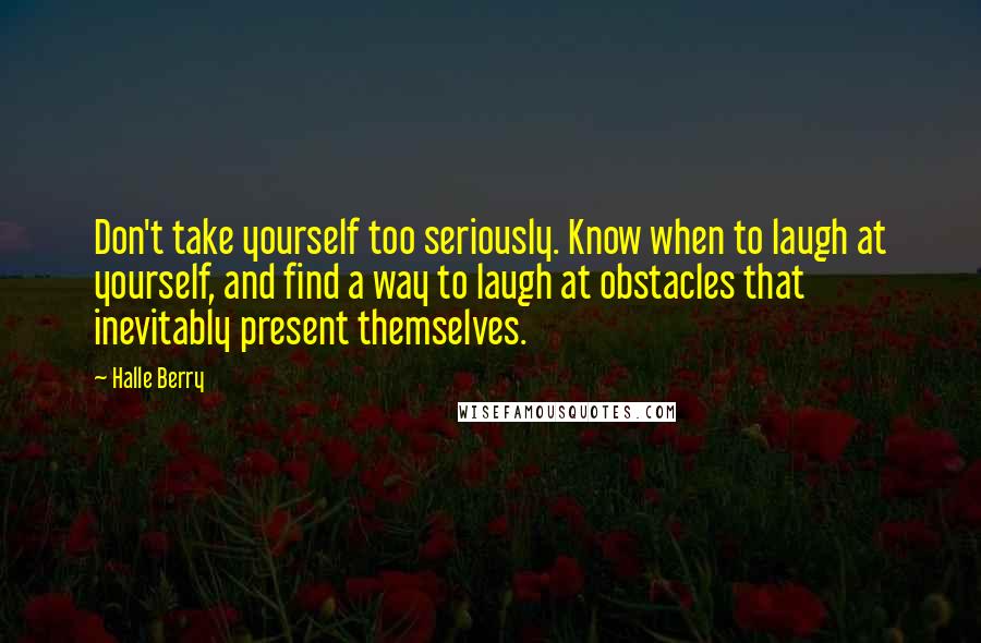 Halle Berry Quotes: Don't take yourself too seriously. Know when to laugh at yourself, and find a way to laugh at obstacles that inevitably present themselves.