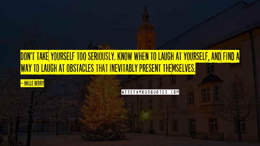 Halle Berry Quotes: Don't take yourself too seriously. Know when to laugh at yourself, and find a way to laugh at obstacles that inevitably present themselves.