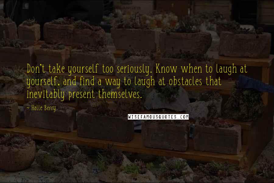 Halle Berry Quotes: Don't take yourself too seriously. Know when to laugh at yourself, and find a way to laugh at obstacles that inevitably present themselves.