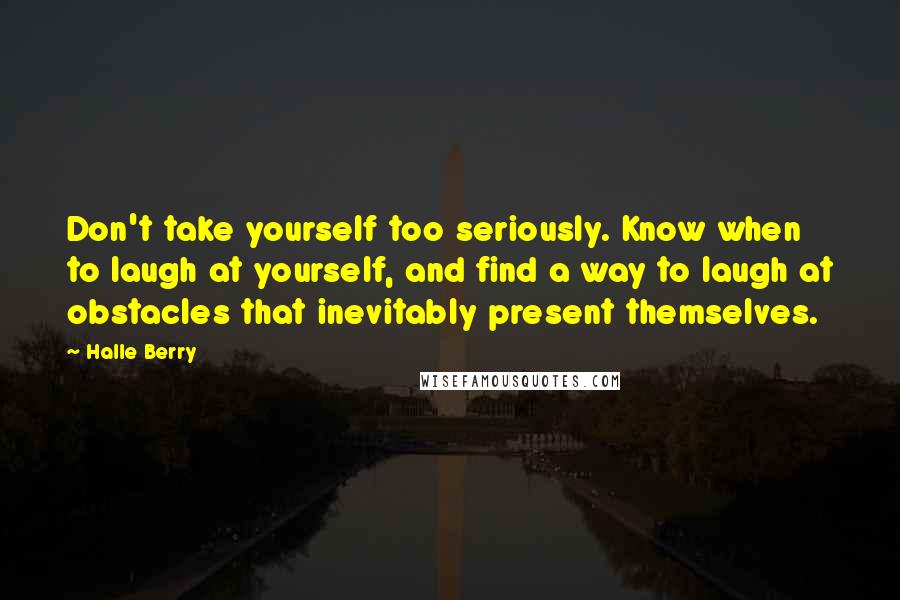 Halle Berry Quotes: Don't take yourself too seriously. Know when to laugh at yourself, and find a way to laugh at obstacles that inevitably present themselves.