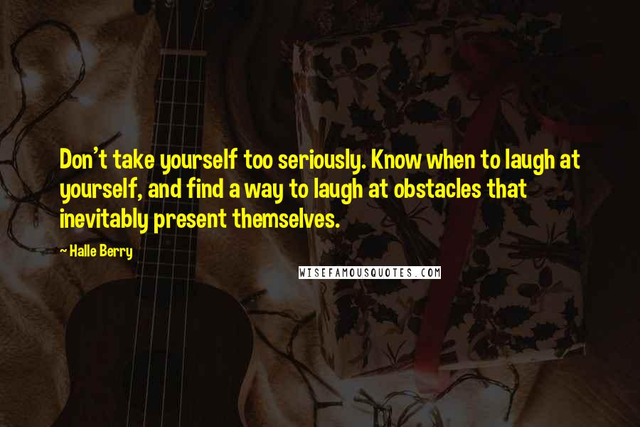 Halle Berry Quotes: Don't take yourself too seriously. Know when to laugh at yourself, and find a way to laugh at obstacles that inevitably present themselves.