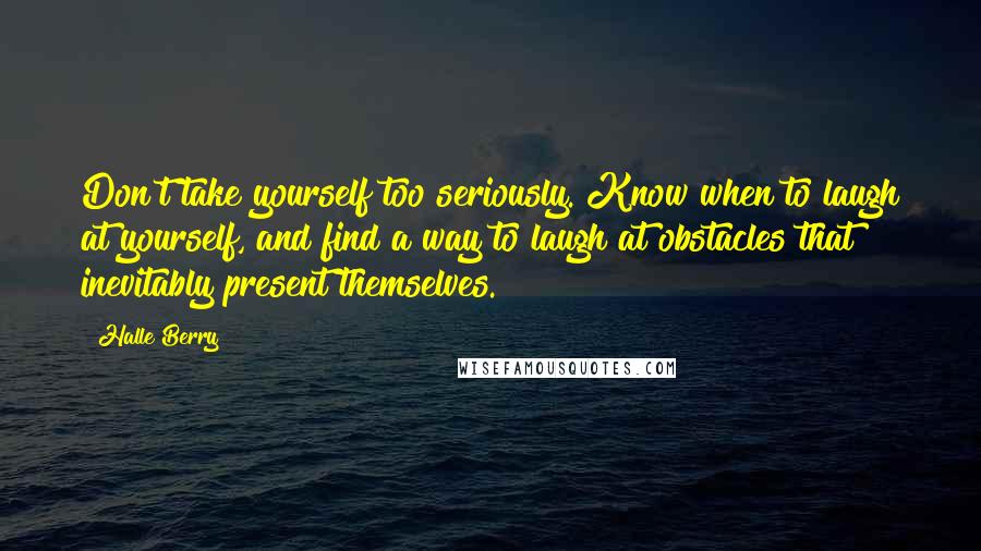 Halle Berry Quotes: Don't take yourself too seriously. Know when to laugh at yourself, and find a way to laugh at obstacles that inevitably present themselves.