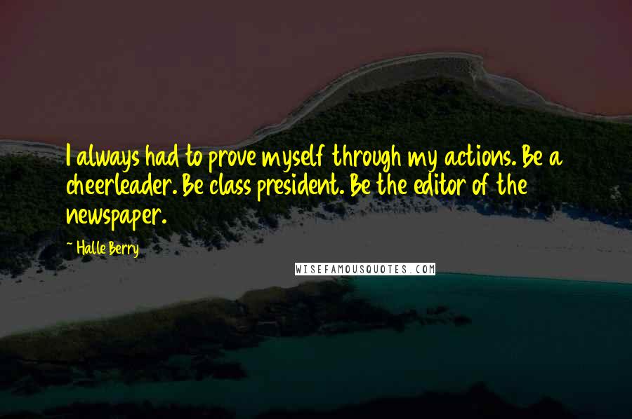 Halle Berry Quotes: I always had to prove myself through my actions. Be a cheerleader. Be class president. Be the editor of the newspaper.