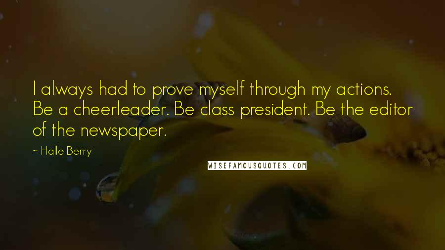 Halle Berry Quotes: I always had to prove myself through my actions. Be a cheerleader. Be class president. Be the editor of the newspaper.