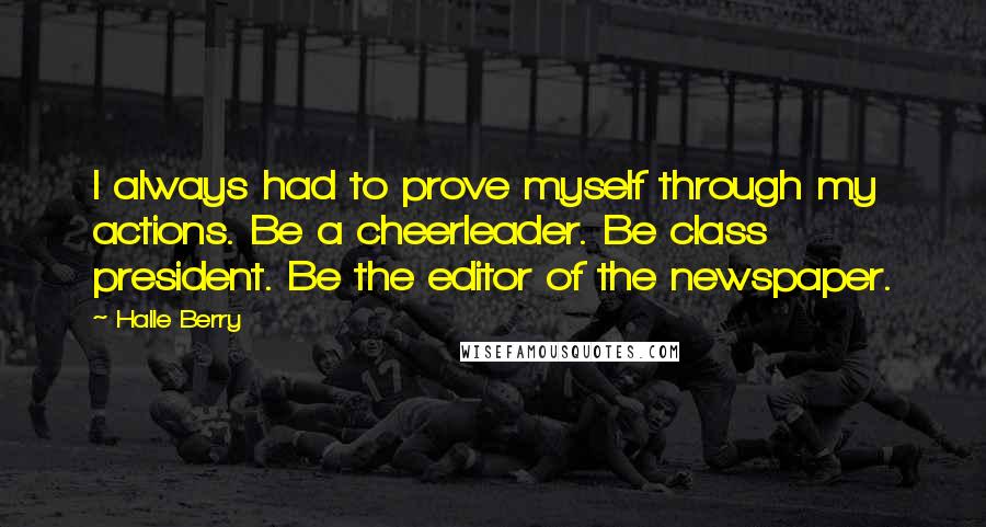 Halle Berry Quotes: I always had to prove myself through my actions. Be a cheerleader. Be class president. Be the editor of the newspaper.