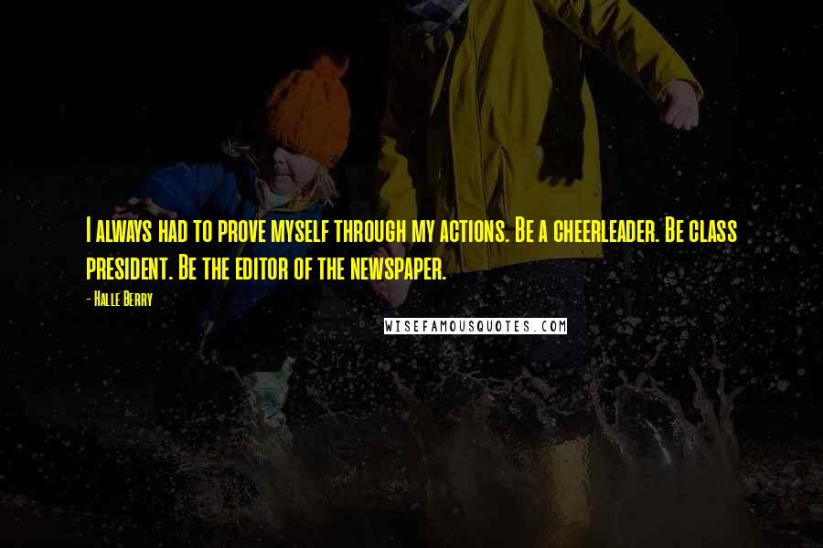 Halle Berry Quotes: I always had to prove myself through my actions. Be a cheerleader. Be class president. Be the editor of the newspaper.