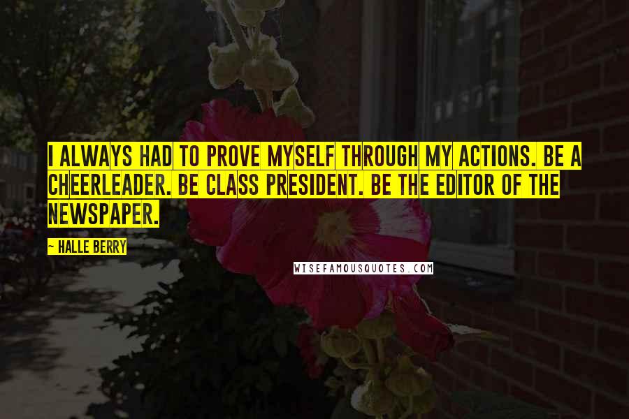 Halle Berry Quotes: I always had to prove myself through my actions. Be a cheerleader. Be class president. Be the editor of the newspaper.