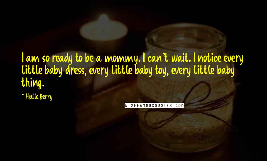 Halle Berry Quotes: I am so ready to be a mommy. I can't wait. I notice every little baby dress, every little baby toy, every little baby thing.