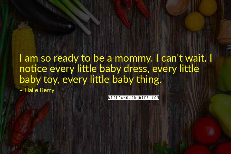 Halle Berry Quotes: I am so ready to be a mommy. I can't wait. I notice every little baby dress, every little baby toy, every little baby thing.