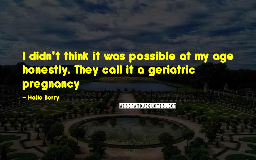 Halle Berry Quotes: I didn't think it was possible at my age honestly. They call it a geriatric pregnancy