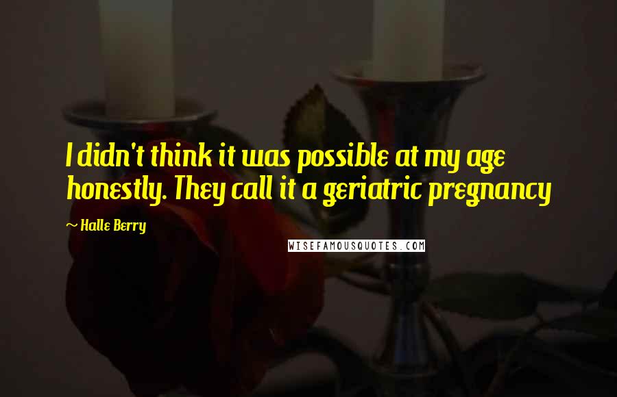 Halle Berry Quotes: I didn't think it was possible at my age honestly. They call it a geriatric pregnancy