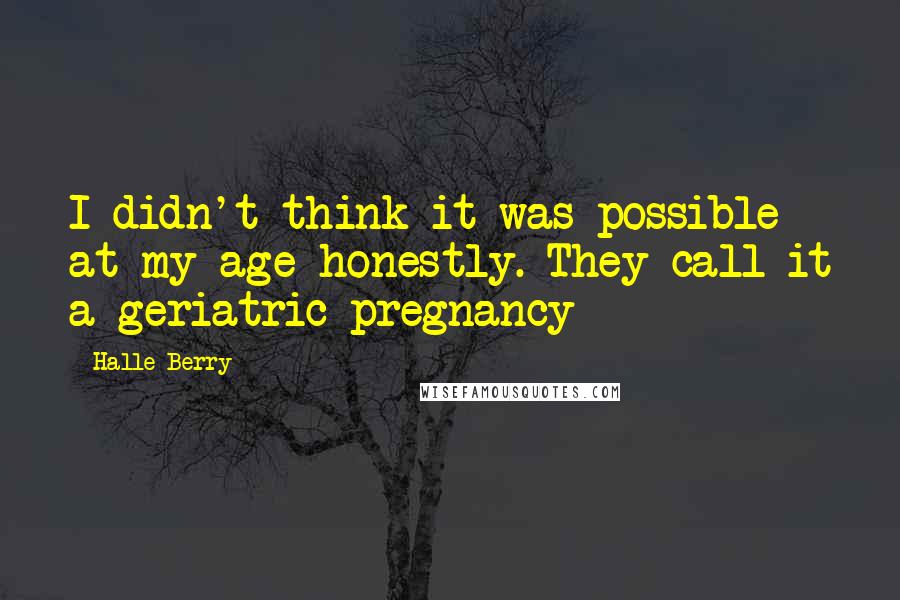 Halle Berry Quotes: I didn't think it was possible at my age honestly. They call it a geriatric pregnancy